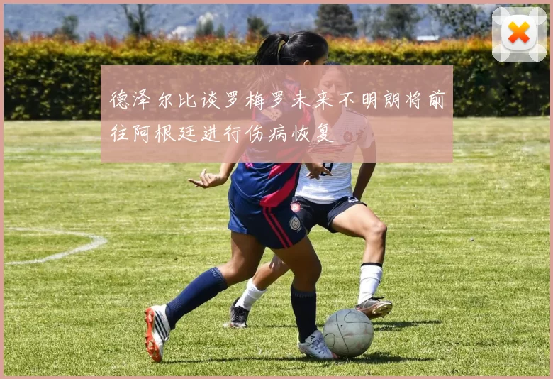 德泽尔比谈罗梅罗未来不明朗将前往阿根廷进行伤病恢复