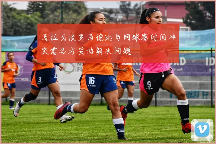 马拉戈谈罗马德比与网球赛时间冲突需各方妥协解决问题