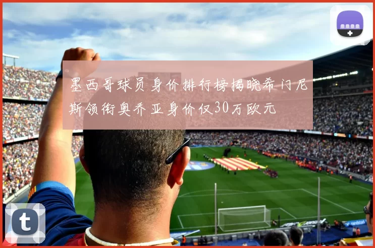 墨西哥球员身价排行榜揭晓希门尼斯领衔奥乔亚身价仅30万欧元