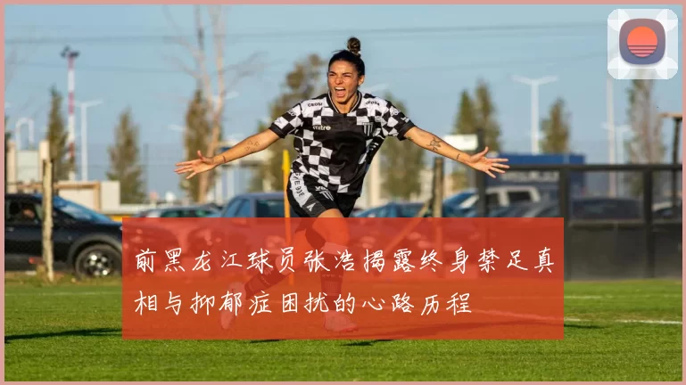 前黑龙江球员张浩揭露终身禁足真相与抑郁症困扰的心路历程