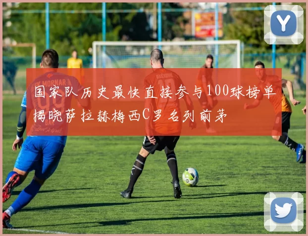 国家队历史最快直接参与100球榜单揭晓萨拉赫梅西C罗名列前茅