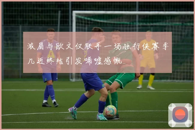 浓眉与欧文仅联手一场独行侠赛季几近终结引发唏嘘感慨