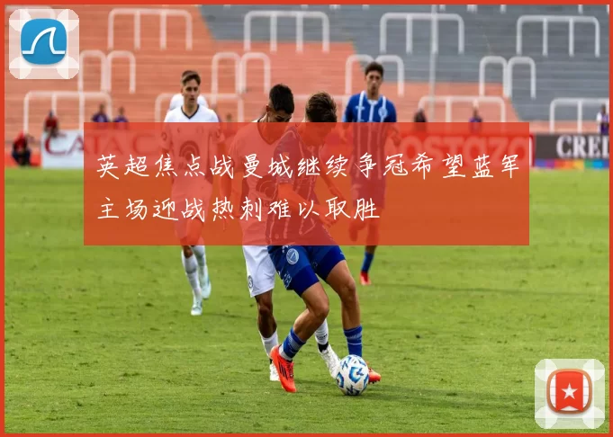 英超焦点战曼城继续争冠希望蓝军主场迎战热刺难以取胜