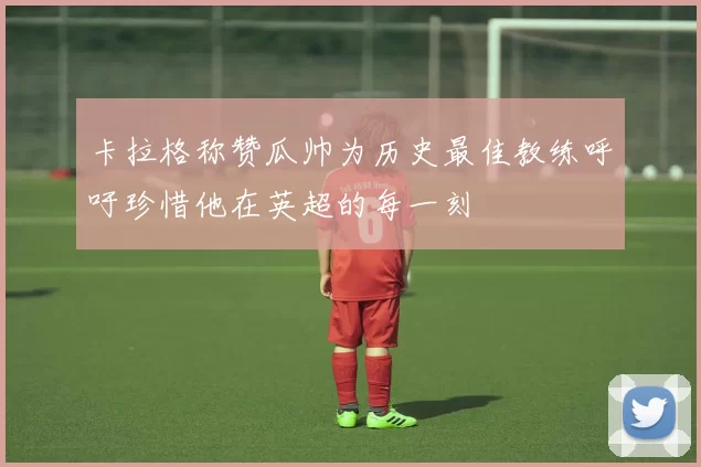 卡拉格称赞瓜帅为历史最佳教练呼吁珍惜他在英超的每一刻
