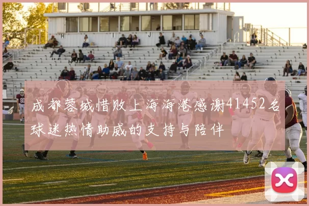 成都蓉城惜败上海海港感谢41452名球迷热情助威的支持与陪伴