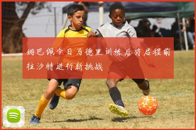 姆巴佩今日马德里训练后将启程前往沙特进行新挑战