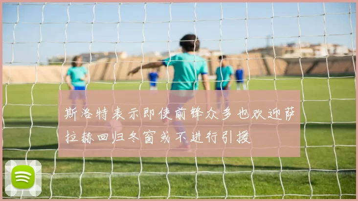斯洛特表示即使前锋众多也欢迎萨拉赫回归冬窗或不进行引援