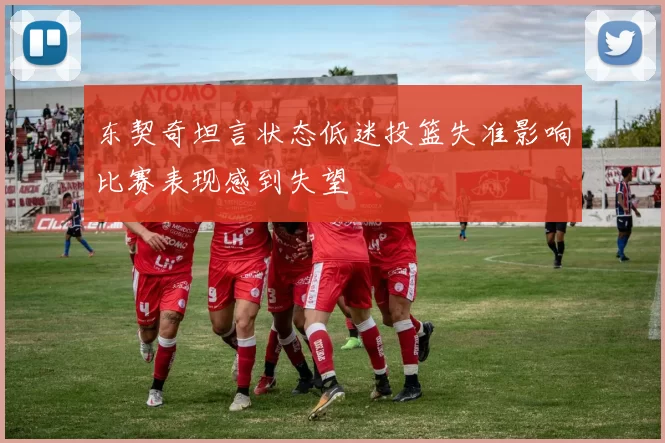 东契奇坦言状态低迷投篮失准影响比赛表现感到失望