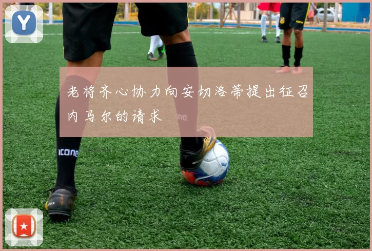 老将齐心协力向安切洛蒂提出征召内马尔的请求