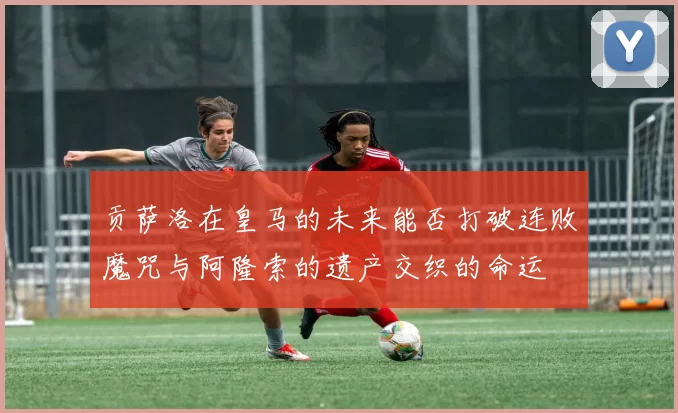 贡萨洛在皇马的未来能否打破连败魔咒与阿隆索的遗产交织的命运